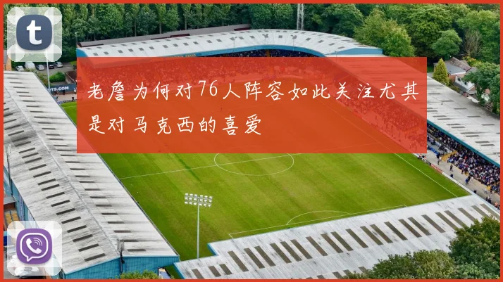 老詹为何对76人阵容如此关注尤其是对马克西的喜爱