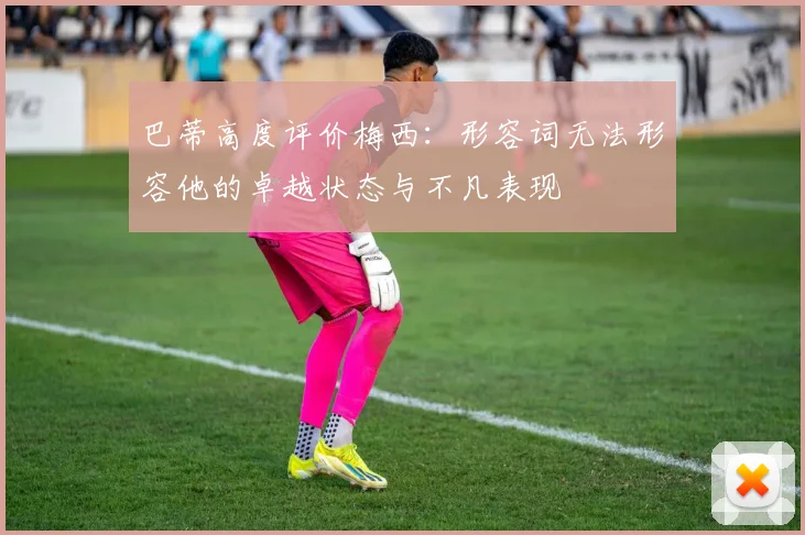 巴蒂高度评价梅西：形容词无法形容他的卓越状态与不凡表现