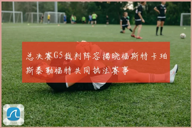 总决赛G5裁判阵容揭晓福斯特卡珀斯泰勒福特共同执法赛事