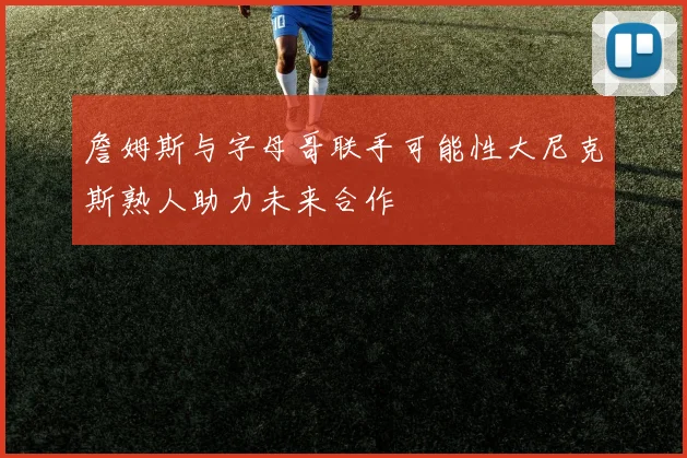 詹姆斯与字母哥联手可能性大尼克斯熟人助力未来合作