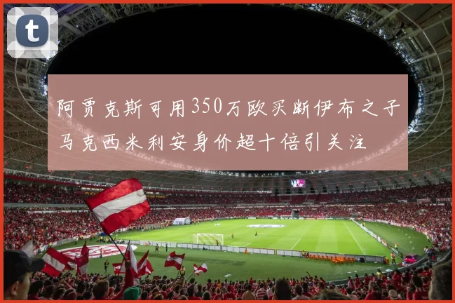 阿贾克斯可用350万欧买断伊布之子马克西米利安身价超十倍引关注
