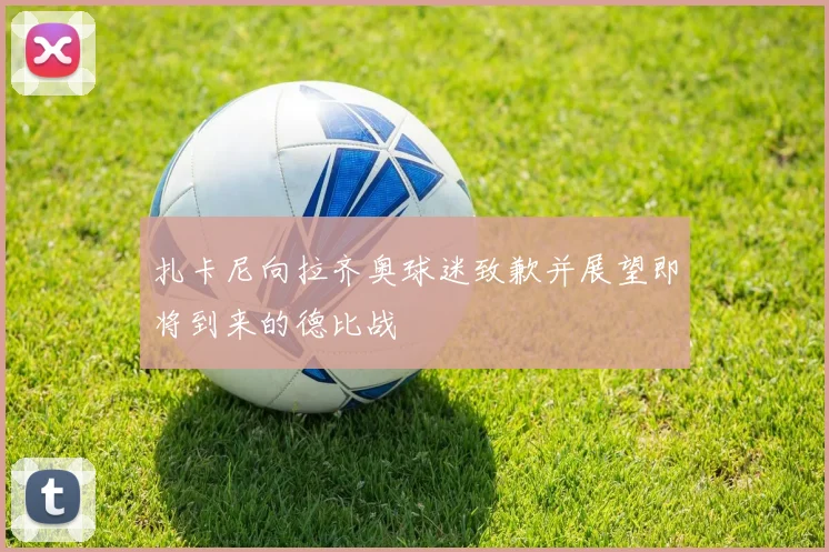 扎卡尼向拉齐奥球迷致歉并展望即将到来的德比战