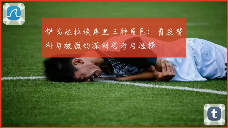 伊戈达拉谈库里三种角色：首发替补与被裁的深刻思考与选择