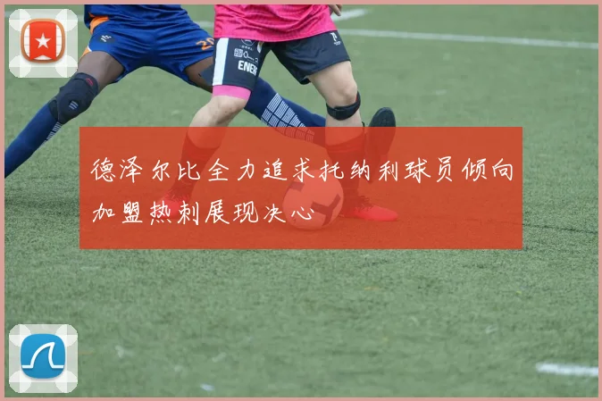 德泽尔比全力追求托纳利球员倾向加盟热刺展现决心