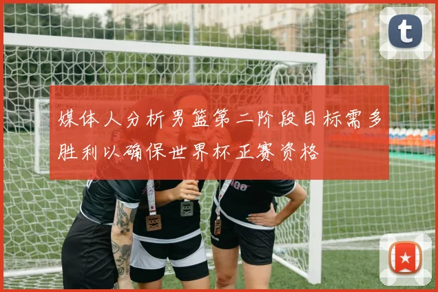 媒体人分析男篮第二阶段目标需多胜利以确保世界杯正赛资格