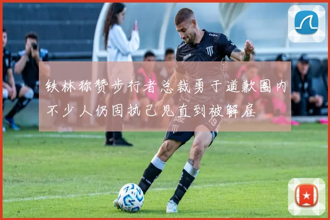 铁林称赞步行者总裁勇于道歉圈内不少人仍固执己见直到被解雇