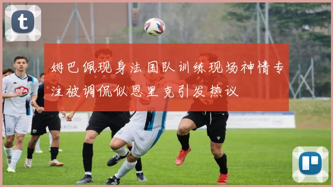 姆巴佩现身法国队训练现场神情专注被调侃似恩里克引发热议
