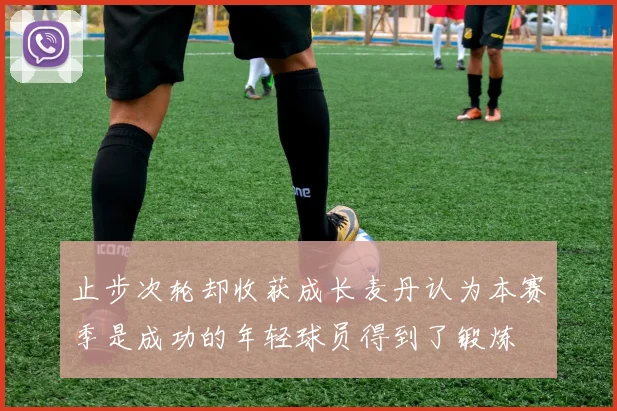 止步次轮却收获成长麦丹认为本赛季是成功的年轻球员得到了锻炼