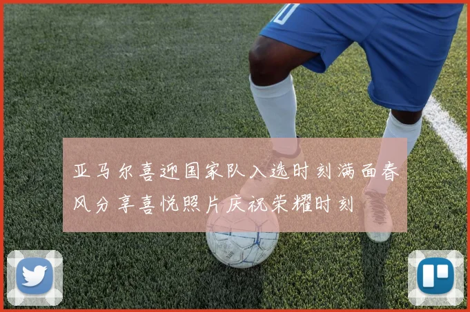 亚马尔喜迎国家队入选时刻满面春风分享喜悦照片庆祝荣耀时刻