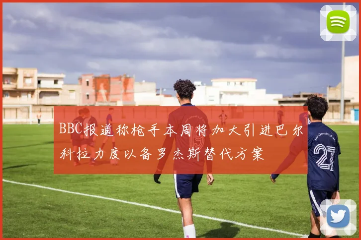 BBC报道称枪手本周将加大引进巴尔科拉力度以备罗杰斯替代方案