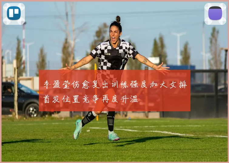 李盈莹伤愈复出训练强度加大女排首发位置竞争再度升温
