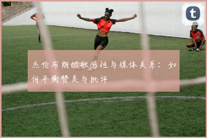 杰伦布朗的敏感性与媒体关系：如何平衡赞美与批评