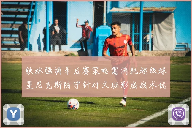 铁林强调季后赛策略需消耗超级球星尼克斯防守针对文班形成战术优势