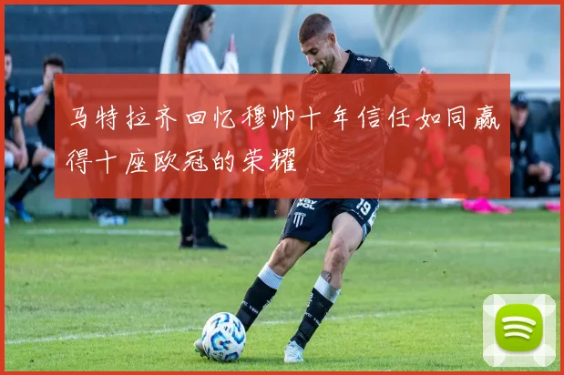 马特拉齐回忆穆帅十年信任如同赢得十座欧冠的荣耀
