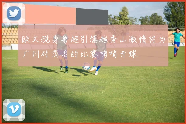 欧文现身粤超引爆越秀山激情将为广州对茂名的比赛鸣哨开球