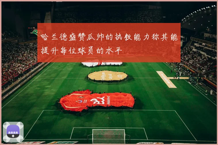 哈兰德盛赞瓜帅的执教能力称其能提升每位球员的水平