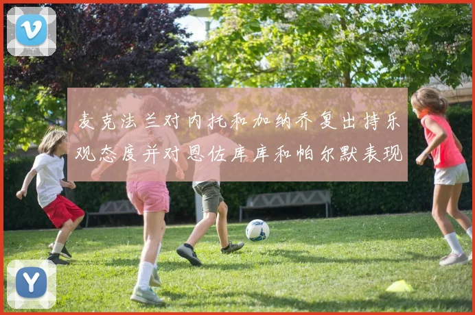 麦克法兰对内托和加纳乔复出持乐观态度并对恩佐库库和帕尔默表现表示满意