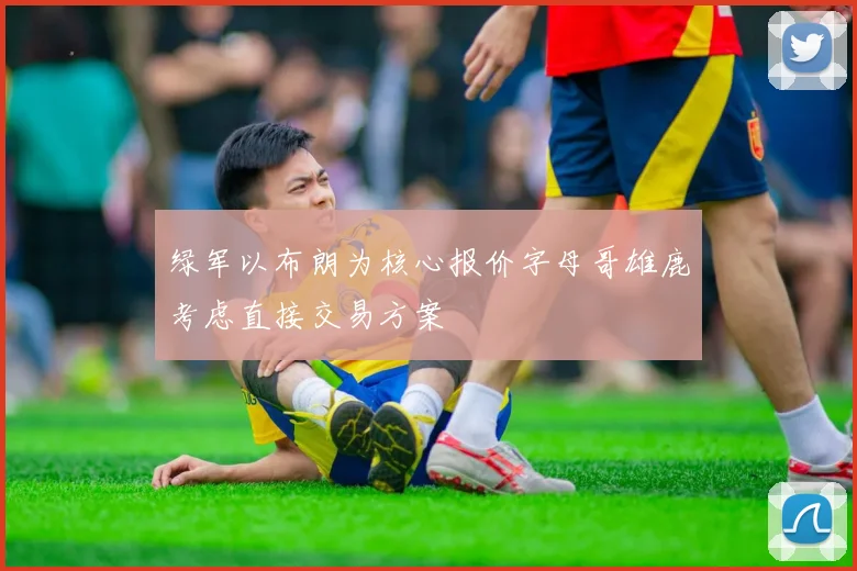 绿军以布朗为核心报价字母哥雄鹿考虑直接交易方案