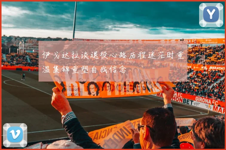伊戈达拉谈退役心路历程迷茫时重温集锦重塑自我信念