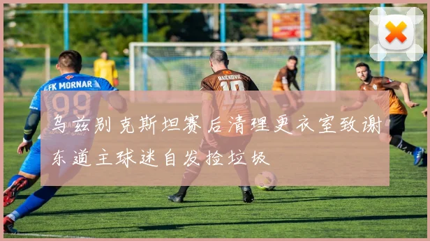 乌兹别克斯坦赛后清理更衣室致谢东道主球迷自发捡垃圾