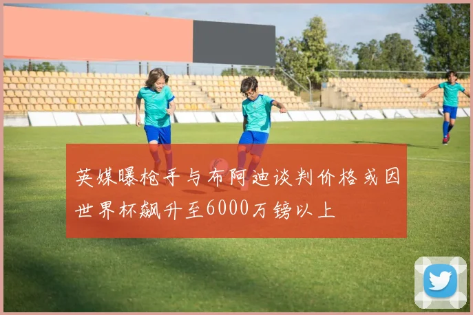英媒曝枪手与布阿迪谈判价格或因世界杯飙升至6000万镑以上