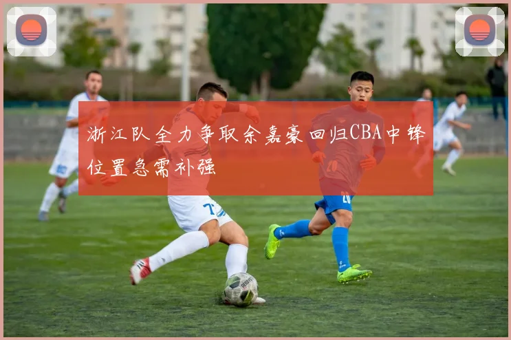 浙江队全力争取余嘉豪回归CBA中锋位置急需补强